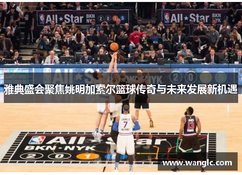 雅典盛会聚焦姚明加索尔篮球传奇与未来发展新机遇