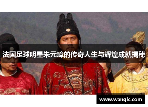 法国足球明星朱元璋的传奇人生与辉煌成就揭秘