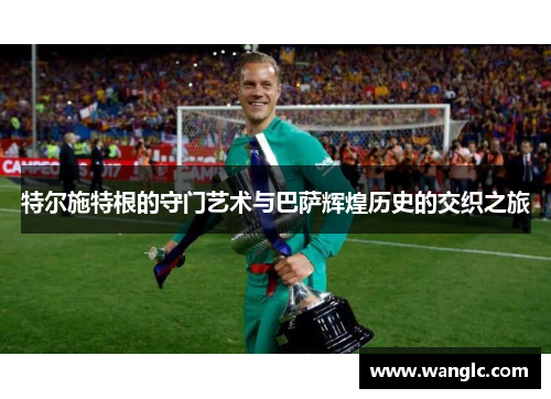 特尔施特根的守门艺术与巴萨辉煌历史的交织之旅